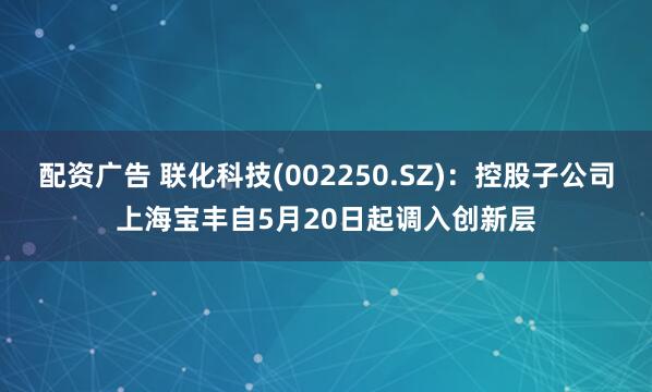 配资广告 联化科技(002250.SZ)：控股子公司上海宝丰自5月20日起调入创新层