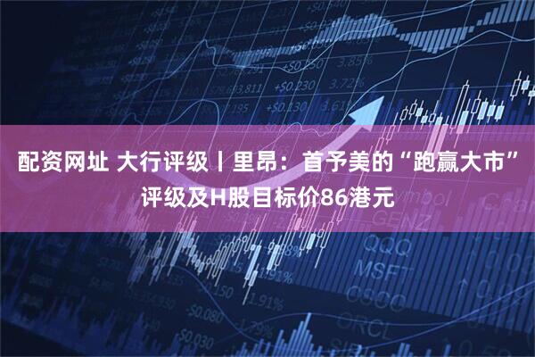 配资网址 大行评级丨里昂：首予美的“跑赢大市”评级及H股目标价86港元