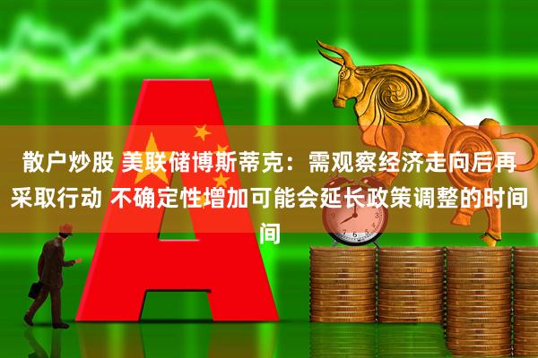 散户炒股 美联储博斯蒂克：需观察经济走向后再采取行动 不确定性增加可能会延长政策调整的时间
