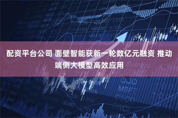 配资平台公司 面壁智能获新一轮数亿元融资 推动端侧大模型高效应用
