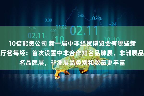 10倍配资公司 新一届中非经贸博览会有哪些新亮点？湖南省商务厅答每经：首次设置中非合作知名品牌展，非洲展品类别和数量更丰富