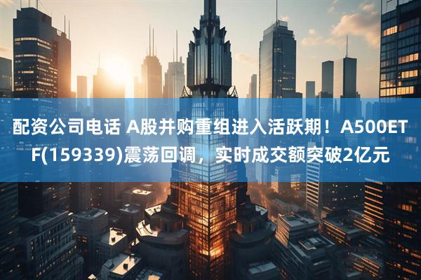 配资公司电话 A股并购重组进入活跃期！A500ETF(159339)震荡回调，实时成交额突破2亿元