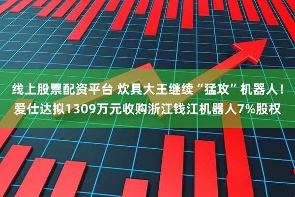 线上股票配资平台 炊具大王继续“猛攻”机器人！爱仕达拟1309万元收购浙江钱江机器人7%股权