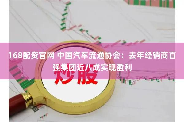 168配资官网 中国汽车流通协会：去年经销商百强集团近八成实现盈利