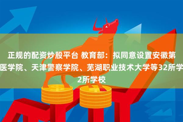 正规的配资炒股平台 教育部：拟同意设置安徽第二医学院、天津警察学院、芜湖职业技术大学等32所学校