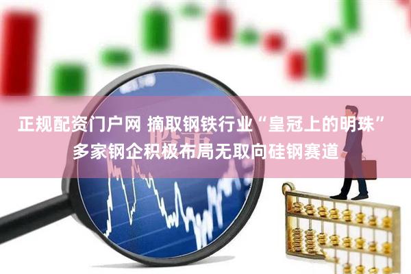 正规配资门户网 摘取钢铁行业“皇冠上的明珠” 多家钢企积极布局无取向硅钢赛道