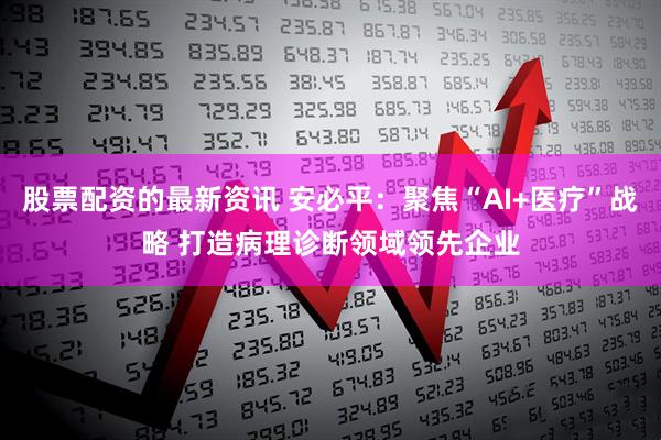 股票配资的最新资讯 安必平：聚焦“AI+医疗”战略 打造病理诊断领域领先企业