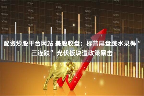 配资炒股平台网站 美股收盘：标普尾盘跳水录得“三连跌” 光伏板块遭政策暴击