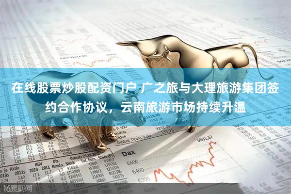 在线股票炒股配资门户 广之旅与大理旅游集团签约合作协议，云南旅游市场持续升温
