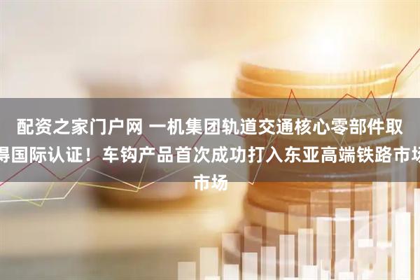 配资之家门户网 一机集团轨道交通核心零部件取得国际认证！车钩产品首次成功打入东亚高端铁路市场