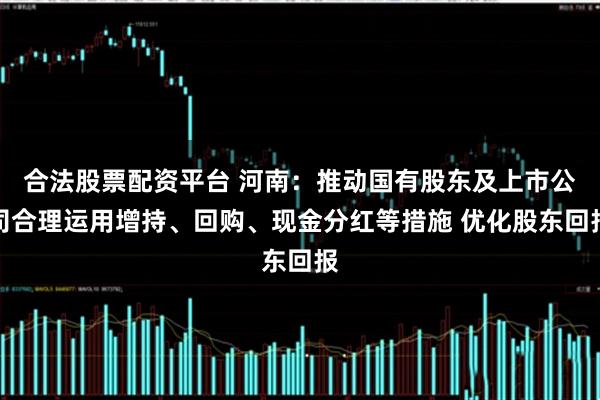 合法股票配资平台 河南：推动国有股东及上市公司合理运用增持、回购、现金分红等措施 优化股东回报