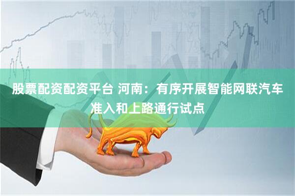 股票配资配资平台 河南：有序开展智能网联汽车准入和上路通行试点