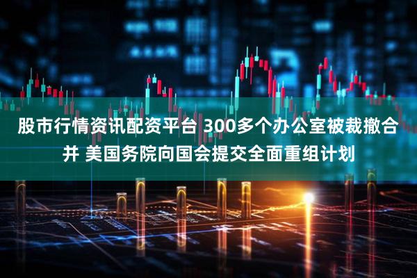 股市行情资讯配资平台 300多个办公室被裁撤合并 美国务院向国会提交全面重组计划