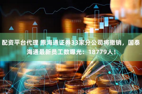 配资平台代理 原海通证券33家分公司将撤销，国泰海通最新员工数曝光：18779人！