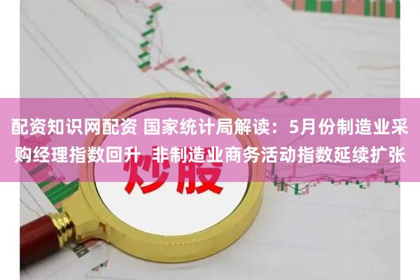 配资知识网配资 国家统计局解读：5月份制造业采购经理指数回升  非制造业商务活动指数延续扩张