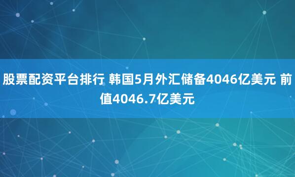 股票配资平台排行 韩国5月外汇储备4046亿美元 前值4046.7亿美元
