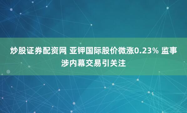炒股证券配资网 亚钾国际股价微涨0.23% 监事涉内幕交易引关注
