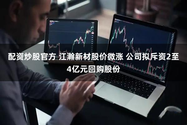 配资炒股官方 江瀚新材股价微涨 公司拟斥资2至4亿元回购股份