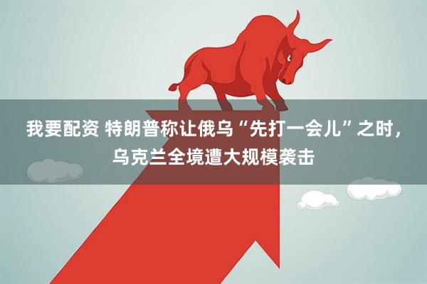 我要配资 特朗普称让俄乌“先打一会儿”之时，乌克兰全境遭大规模袭击