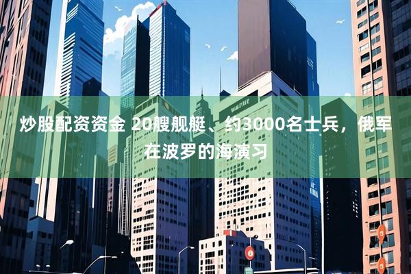 炒股配资资金 20艘舰艇、约3000名士兵，俄军在波罗的海演习