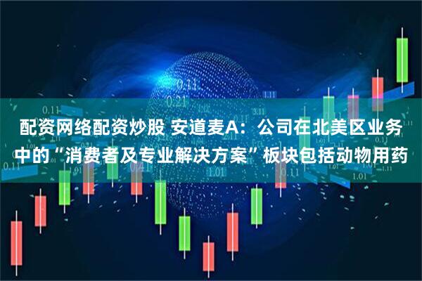 配资网络配资炒股 安道麦A：公司在北美区业务中的“消费者及专业解决方案”板块包括动物用药