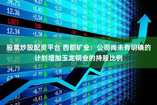 股票炒股配资平台 西部矿业：公司尚未有明确的计划增加玉龙铜业的持股比例
