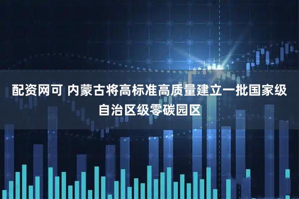配资网可 内蒙古将高标准高质量建立一批国家级自治区级零碳园区