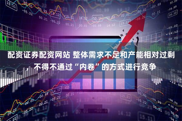 配资证券配资网站 整体需求不足和产能相对过剩，不得不通过“内卷”的方式进行竞争