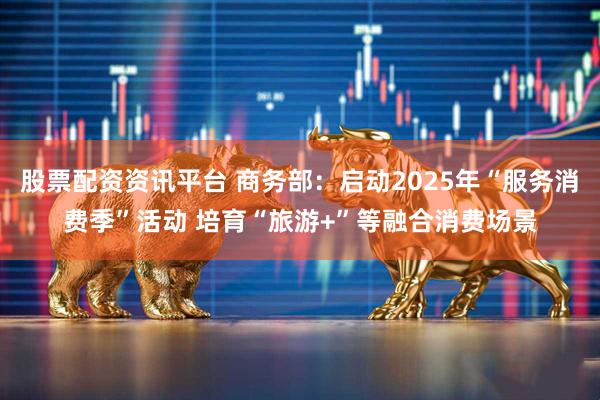 股票配资资讯平台 商务部：启动2025年“服务消费季”活动 培育“旅游+”等融合消费场景