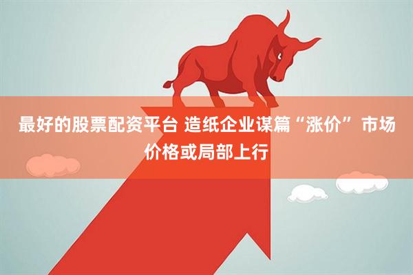 最好的股票配资平台 造纸企业谋篇“涨价” 市场价格或局部上行