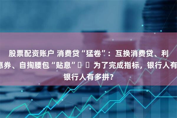 股票配资账户 消费贷“猛卷”：互换消费贷、利率优惠券、自掏腰包“贴息”⋯⋯为了完成指标，银行人有多拼？