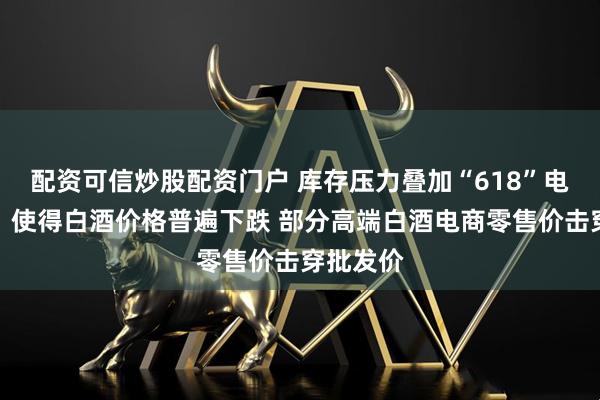 配资可信炒股配资门户 库存压力叠加“618”电商大促，使得白酒价格普遍下跌 部分高端白酒电商零售价击穿批发价