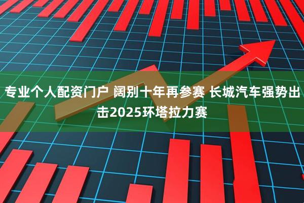 专业个人配资门户 阔别十年再参赛 长城汽车强势出击2025环塔拉力赛