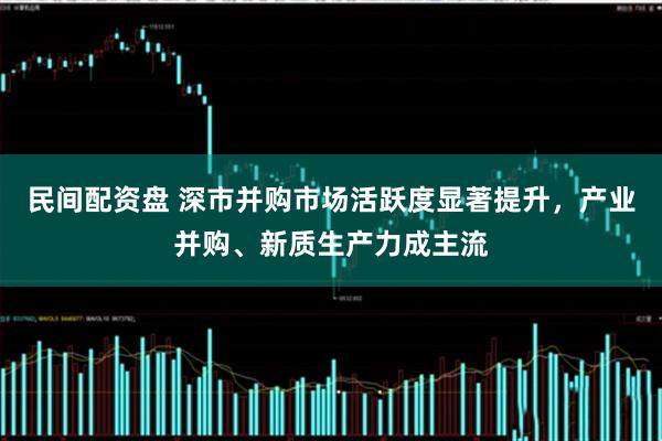 民间配资盘 深市并购市场活跃度显著提升，产业并购、新质生产力成主流