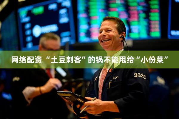 网络配资 “土豆刺客”的锅不能甩给“小份菜”