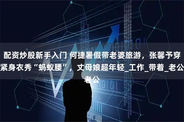 配资炒股新手入门 何捷暑假带老婆旅游，张馨予穿紧身衣秀“蚂蚁腰”，丈母娘超年轻_工作_带着_老公