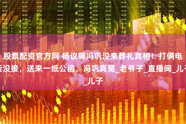 股票配资官方网 杨议曝冯巩没来葬礼真相！打俩电话没接，送来一纸公函，冯巩真冤_老爷子_直播间_儿子