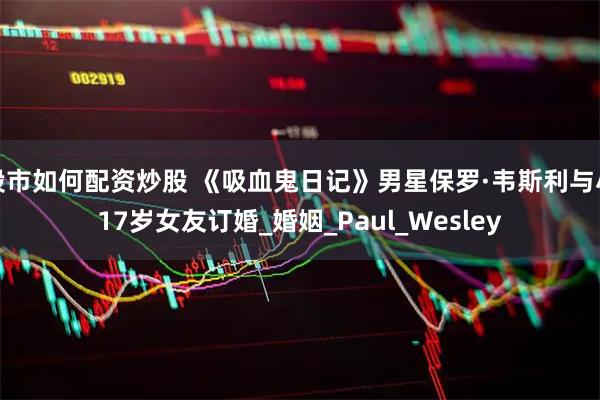 股市如何配资炒股 《吸血鬼日记》男星保罗·韦斯利与小17岁女友订婚_婚姻_Paul_Wesley