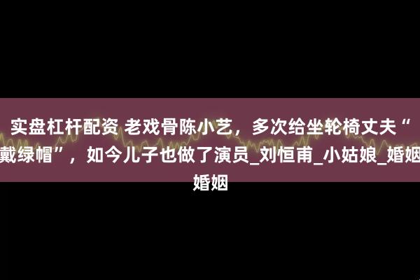 实盘杠杆配资 老戏骨陈小艺，多次给坐轮椅丈夫“戴绿帽”，如今儿子也做了演员_刘恒甫_小姑娘_婚姻