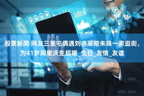 股票新闻 网友三里屯偶遇刘亦菲陪朱珠一家逛街，为41岁闺蜜庆生超暖_生日_友情_友谊
