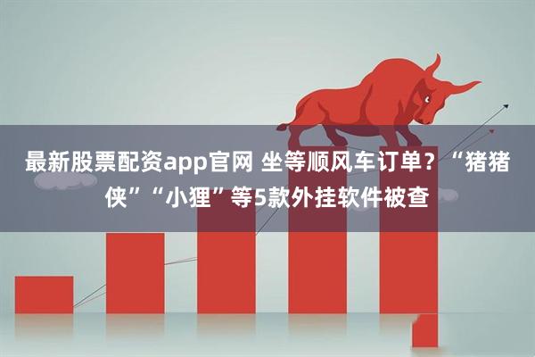 最新股票配资app官网 坐等顺风车订单？“猪猪侠”“小狸”等5款外挂软件被查