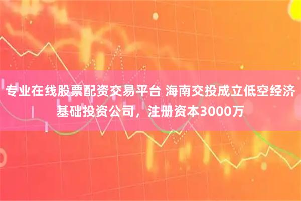 专业在线股票配资交易平台 海南交投成立低空经济基础投资公司，注册资本3000万