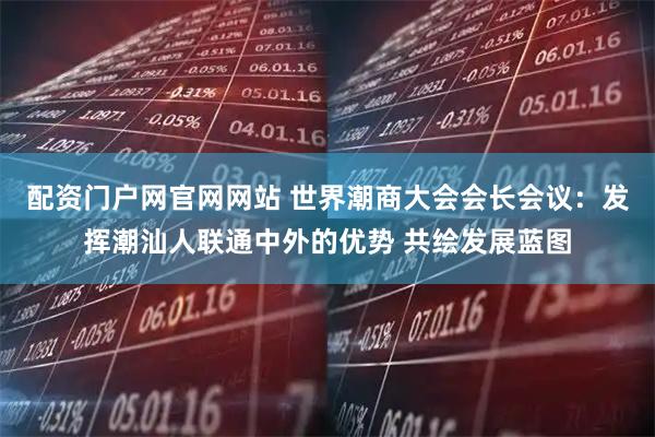 配资门户网官网网站 世界潮商大会会长会议：发挥潮汕人联通中外的优势 共绘发展蓝图