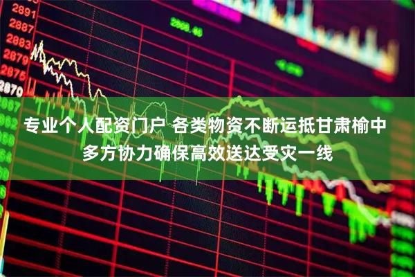 专业个人配资门户 各类物资不断运抵甘肃榆中 多方协力确保高效送达受灾一线
