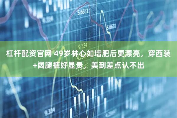 杠杆配资官网 49岁林心如增肥后更漂亮，穿西装+阔腿裤好显贵，美到差点认不出