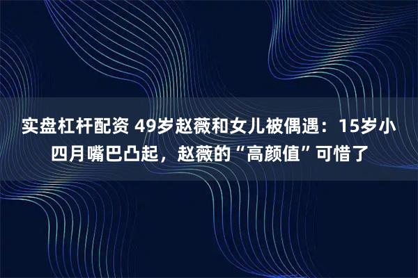 实盘杠杆配资 49岁赵薇和女儿被偶遇：15岁小四月嘴巴凸起，赵薇的“高颜值”可惜了