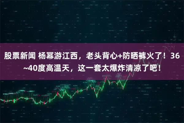 股票新闻 杨幂游江西，老头背心+防晒裤火了！36~40度高温天，这一套太爆炸清凉了吧！